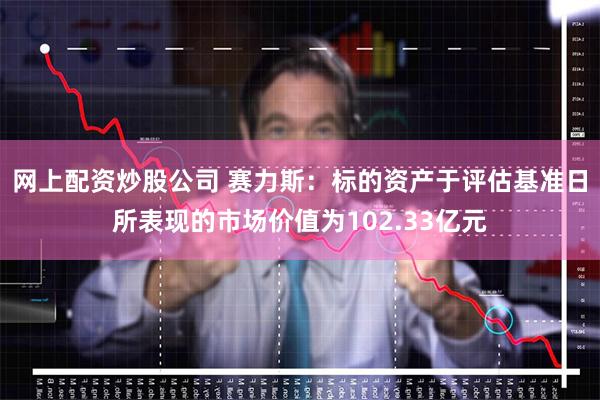 网上配资炒股公司 赛力斯：标的资产于评估基准日所表现的市场价值为102.33亿元