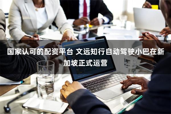 国家认可的配资平台 文远知行自动驾驶小巴在新加坡正式运营