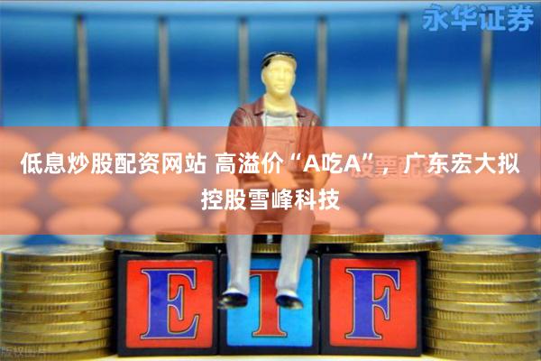 低息炒股配资网站 高溢价“A吃A”，广东宏大拟控股雪峰科技