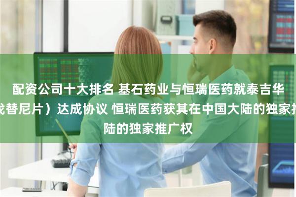 配资公司十大排名 基石药业与恒瑞医药就泰吉华（阿伐替尼片）达成协议 恒瑞医药获其在中国大陆的独家推广权
