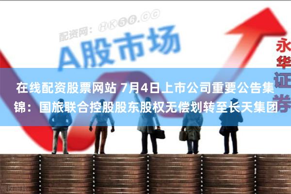在线配资股票网站 7月4日上市公司重要公告集锦：国旅联合控股股东股权无偿划转至长天集团