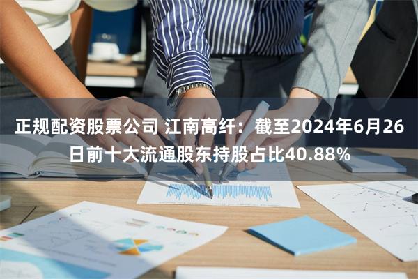 正规配资股票公司 江南高纤：截至2024年6月26日前十大流通股东持股占比40.88%