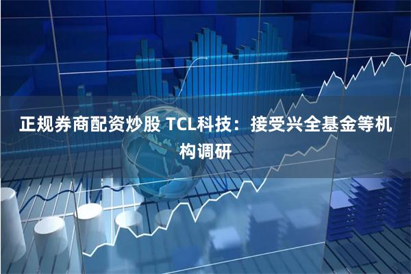正规券商配资炒股 TCL科技：接受兴全基金等机构调研