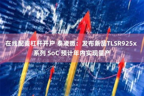 在线配资杠杆开户 泰凌微：发布新品TLSR925x 系列 SoC 预计年内实现量产
