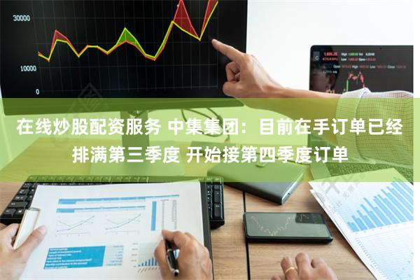 在线炒股配资服务 中集集团：目前在手订单已经排满第三季度 开始接第四季度订单