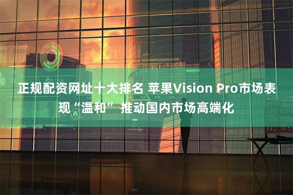 正规配资网址十大排名 苹果Vision Pro市场表现“温和” 推动国内市场高端化