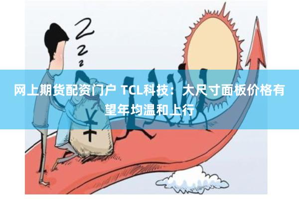 网上期货配资门户 TCL科技：大尺寸面板价格有望年均温和上行