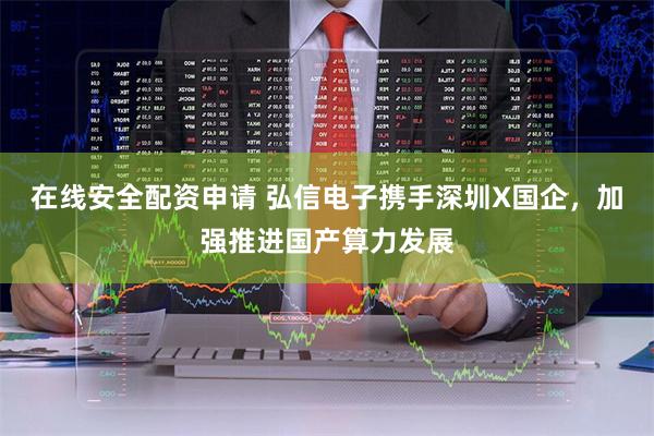 在线安全配资申请 弘信电子携手深圳X国企，加强推进国产算力发展