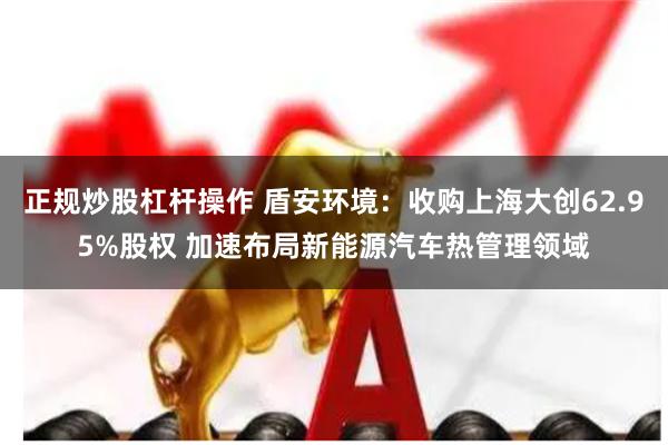 正规炒股杠杆操作 盾安环境：收购上海大创62.95%股权 加速布局新能源汽车热管理领域