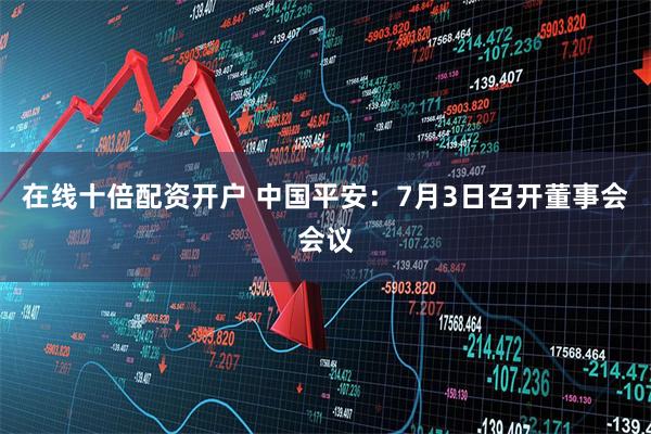 在线十倍配资开户 中国平安：7月3日召开董事会会议