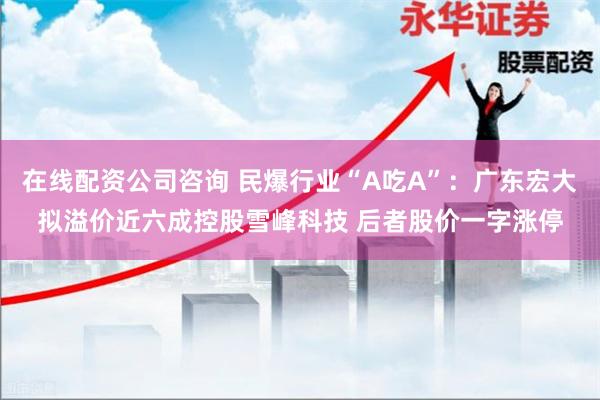 在线配资公司咨询 民爆行业“A吃A”：广东宏大拟溢价近六成控股雪峰科技 后者股价一字涨停