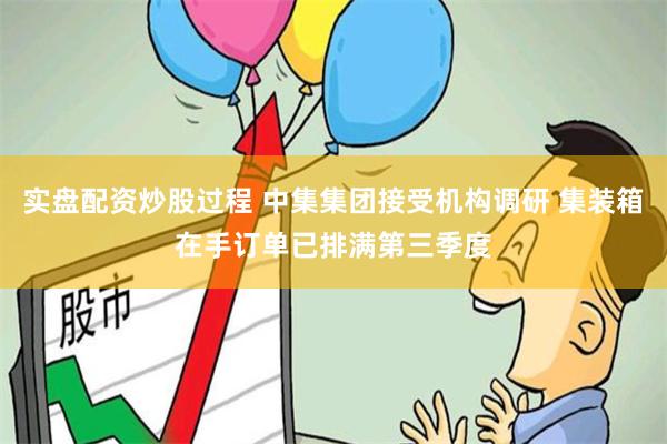 实盘配资炒股过程 中集集团接受机构调研 集装箱在手订单已排满第三季度