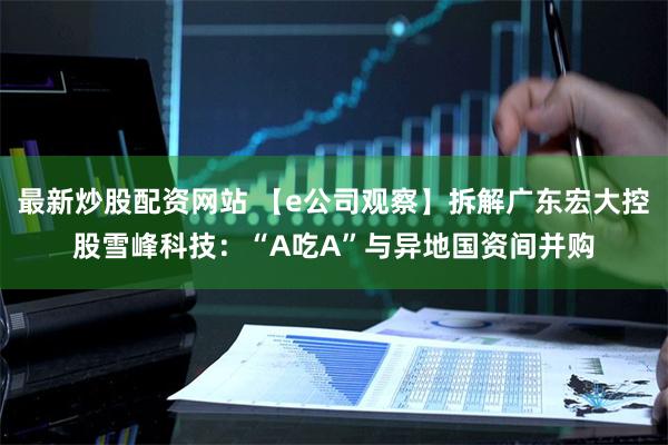 最新炒股配资网站 【e公司观察】拆解广东宏大控股雪峰科技：“A吃A”与异地国资间并购