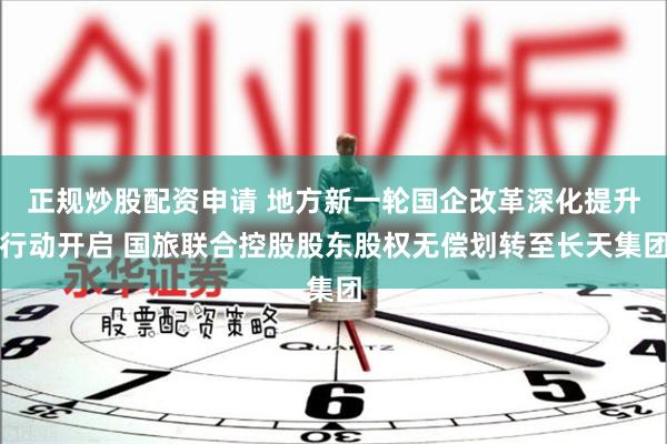 正规炒股配资申请 地方新一轮国企改革深化提升行动开启 国旅联合控股股东股权无偿划转至长天集团