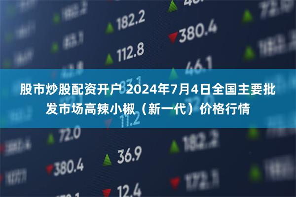 股市炒股配资开户 2024年7月4日全国主要批发市场高辣小椒（新一代）价格行情