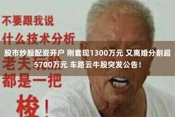 股市炒股配资开户 刚套现1300万元 又离婚分割超5700万元 车路云牛股突发公告！
