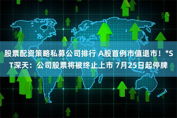 股票配资策略私募公司排行 A股首例市值退市！*ST深天：公司股票将被终止上市 7月25日起停牌