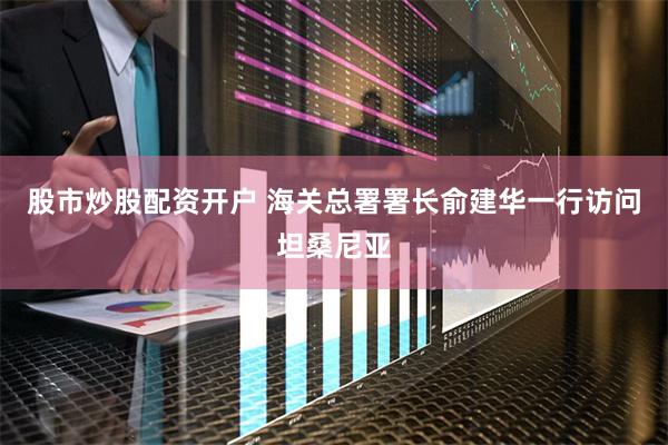 股市炒股配资开户 海关总署署长俞建华一行访问坦桑尼亚