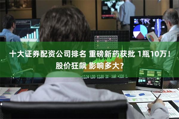 十大证券配资公司排名 重磅新药获批 1瓶10万！股价狂飙 影响多大？