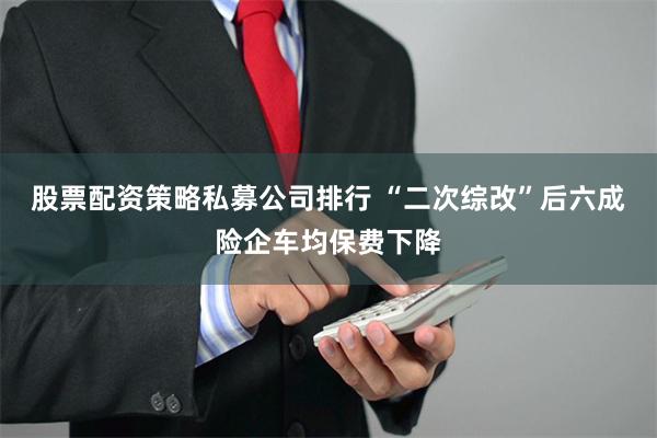 股票配资策略私募公司排行 “二次综改”后六成险企车均保费下降