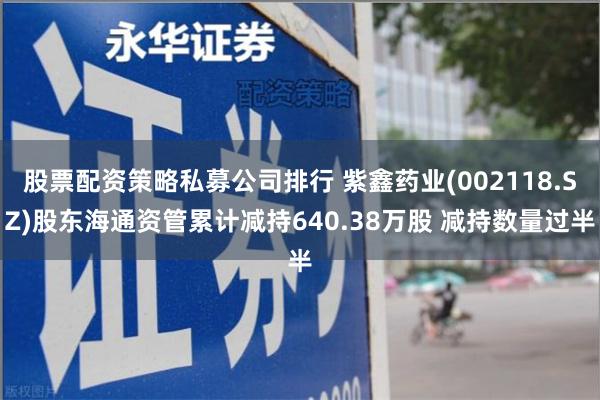 股票配资策略私募公司排行 紫鑫药业(002118.SZ)股东海通资管累计减持640.38万股 减持数量过半