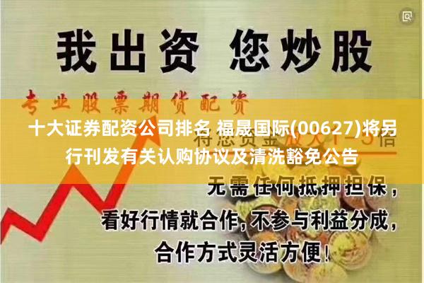 十大证券配资公司排名 福晟国际(00627)将另行刊发有关认购协议及清洗豁免公告