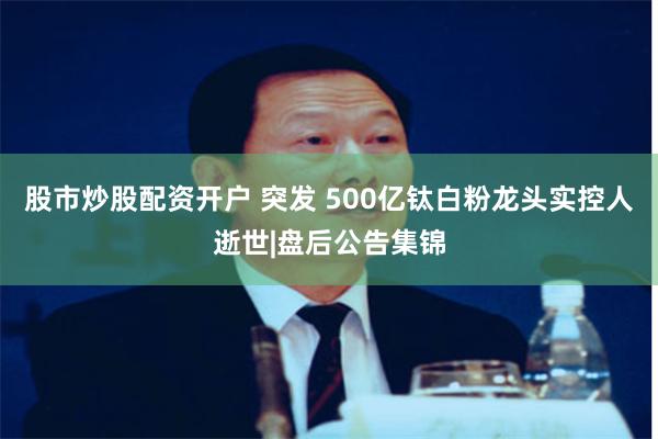 股市炒股配资开户 突发 500亿钛白粉龙头实控人逝世|盘后公告集锦