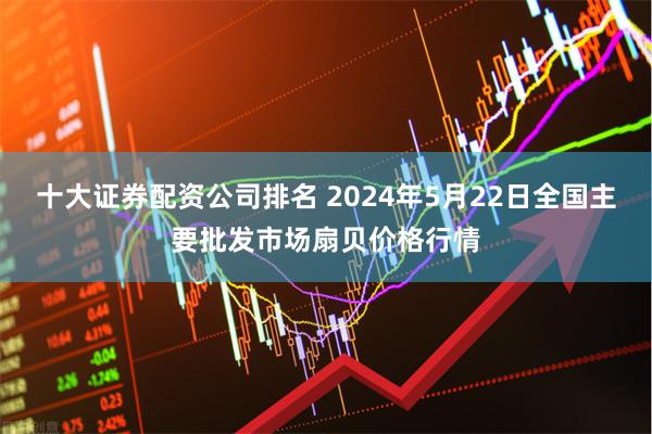 十大证券配资公司排名 2024年5月22日全国主要批发市场扇贝价格行情