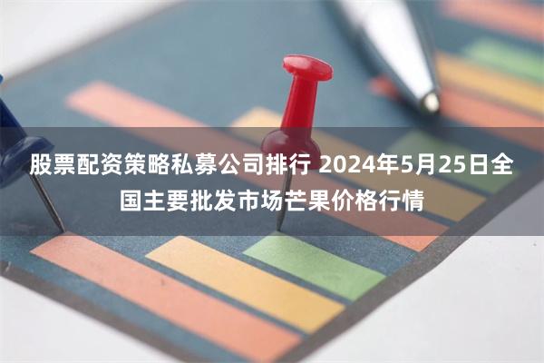 股票配资策略私募公司排行 2024年5月25日全国主要批发市场芒果价格行情