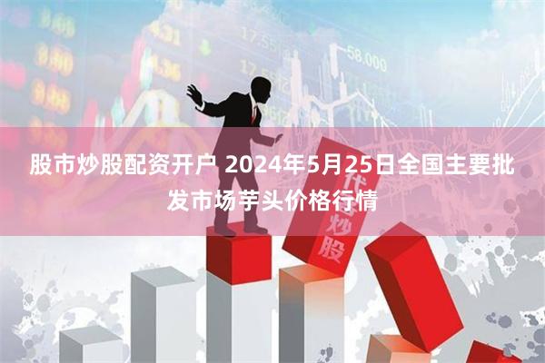 股市炒股配资开户 2024年5月25日全国主要批发市场芋头价格行情