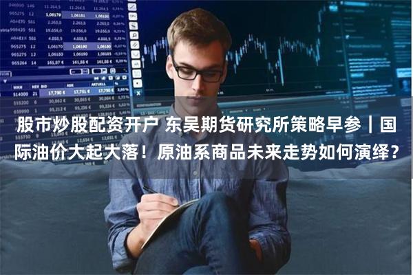 股市炒股配资开户 东吴期货研究所策略早参｜国际油价大起大落！原油系商品未来走势如何演绎？