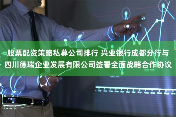 股票配资策略私募公司排行 兴业银行成都分行与四川德瑞企业发展有限公司签署全面战略合作协议
