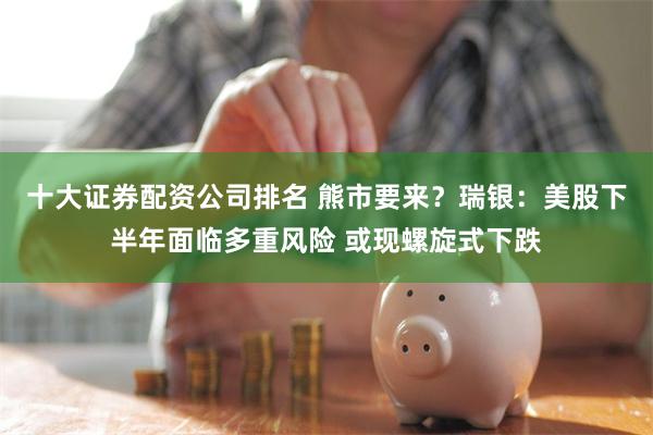 十大证券配资公司排名 熊市要来？瑞银：美股下半年面临多重风险 或现螺旋式下跌
