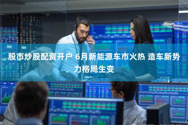 股市炒股配资开户 6月新能源车市火热 造车新势力格局生变