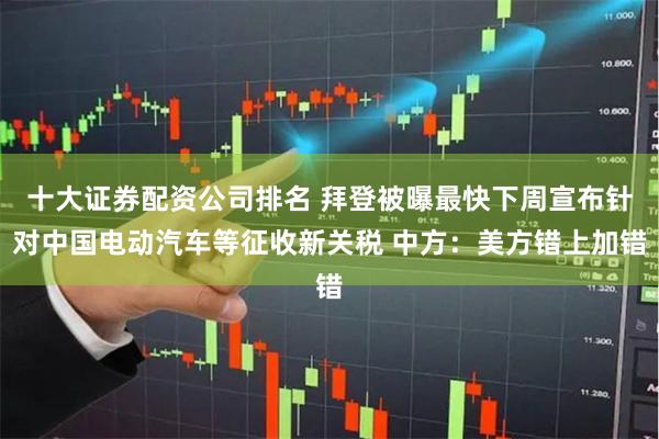 十大证券配资公司排名 拜登被曝最快下周宣布针对中国电动汽车等征收新关税 中方：美方错上加错