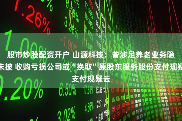 股市炒股配资开户 山源科技：曾涉足养老业务隐而未披 收购亏损公司或“换取”原股东服务股份支付现疑云