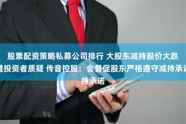 股票配资策略私募公司排行 大股东减持股价大跌遭投资者质疑 传音控股：会督促股东严格遵守减持承诺