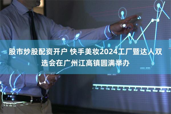 股市炒股配资开户 快手美妆2024工厂暨达人双选会在广州江高镇圆满举办