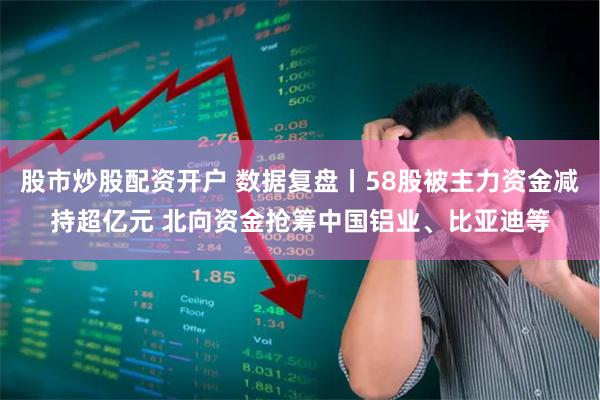 股市炒股配资开户 数据复盘丨58股被主力资金减持超亿元 北向资金抢筹中国铝业、比亚迪等