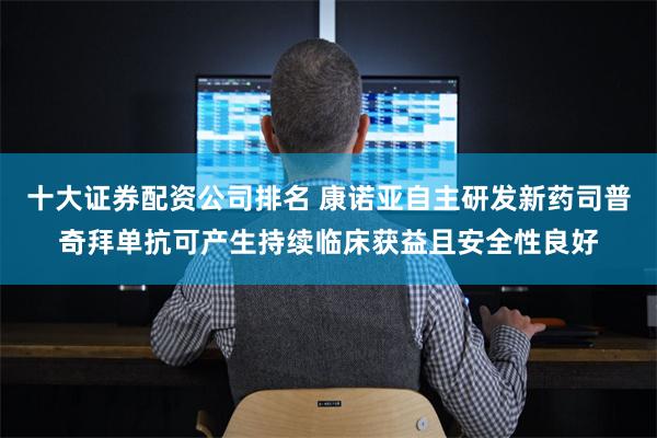 十大证券配资公司排名 康诺亚自主研发新药司普奇拜单抗可产生持续临床获益且安全性良好