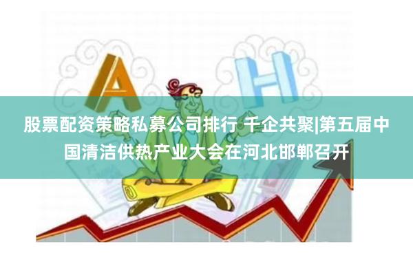 股票配资策略私募公司排行 千企共聚|第五届中国清洁供热产业大会在河北邯郸召开
