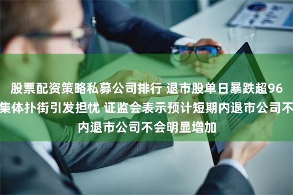 股票配资策略私募公司排行 退市股单日暴跌超96%、微盘股集体扑街引发担忧 证监会表示预计短期内退市公司不会明显增加