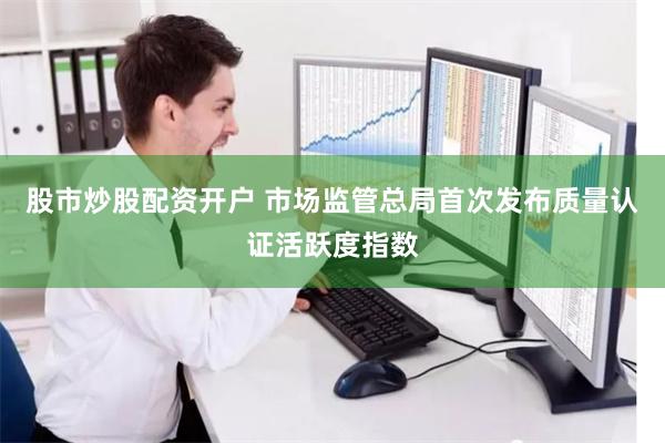 股市炒股配资开户 市场监管总局首次发布质量认证活跃度指数