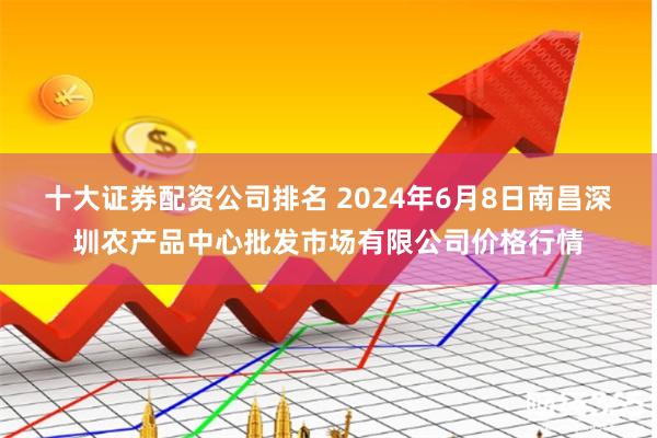 十大证券配资公司排名 2024年6月8日南昌深圳农产品中心批发市场有限公司价格行情