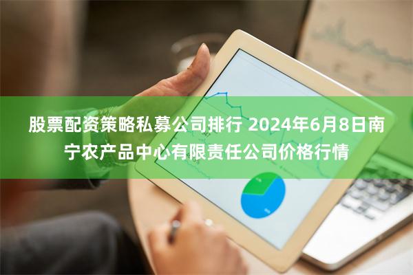 股票配资策略私募公司排行 2024年6月8日南宁农产品中心有限责任公司价格行情