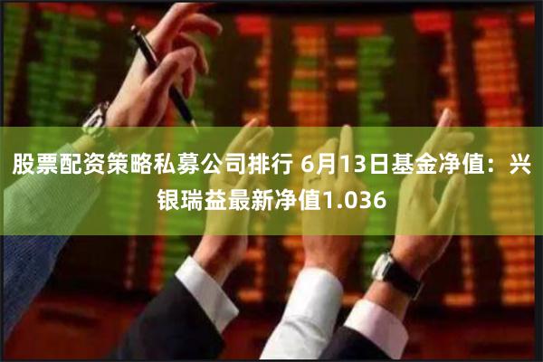 股票配资策略私募公司排行 6月13日基金净值：兴银瑞益最新净值1.036