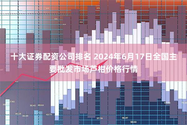 十大证券配资公司排名 2024年6月17日全国主要批发市场芦柑价格行情
