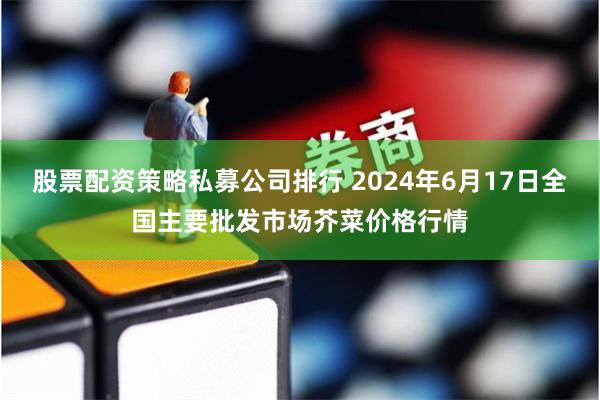 股票配资策略私募公司排行 2024年6月17日全国主要批发市场芥菜价格行情