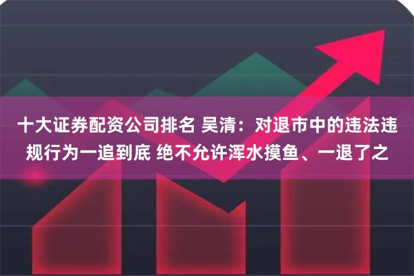 十大证券配资公司排名 吴清：对退市中的违法违规行为一追到底 绝不允许浑水摸鱼、一退了之