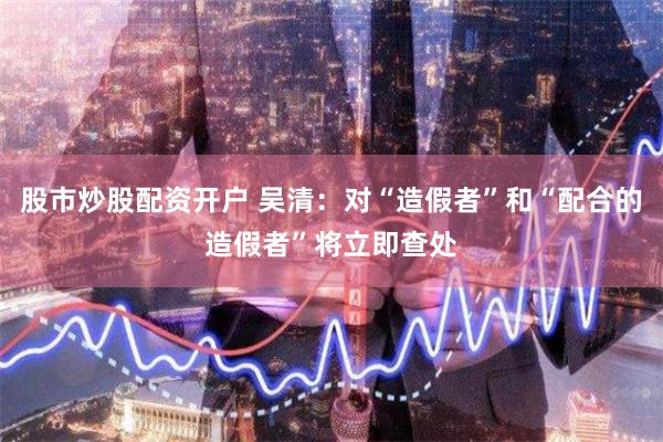 股市炒股配资开户 吴清：对“造假者”和“配合的造假者”将立即查处